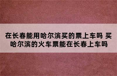 在长春能用哈尔滨买的票上车吗 买哈尔滨的火车票能在长春上车吗